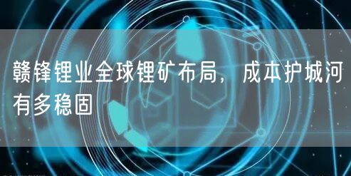 赣锋锂业全球锂矿布局,成本护城河有多稳固