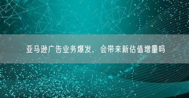 亚马逊广告业务爆发,会带来新估值增量吗