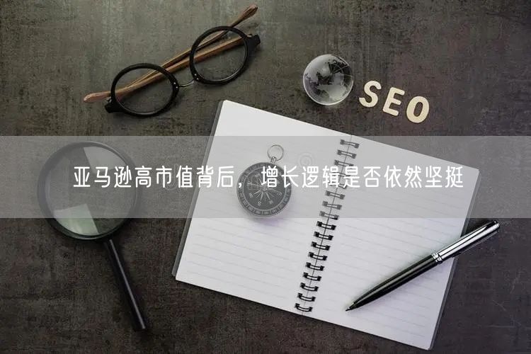 亚马逊高市值背后,增长逻辑是否依然坚挺