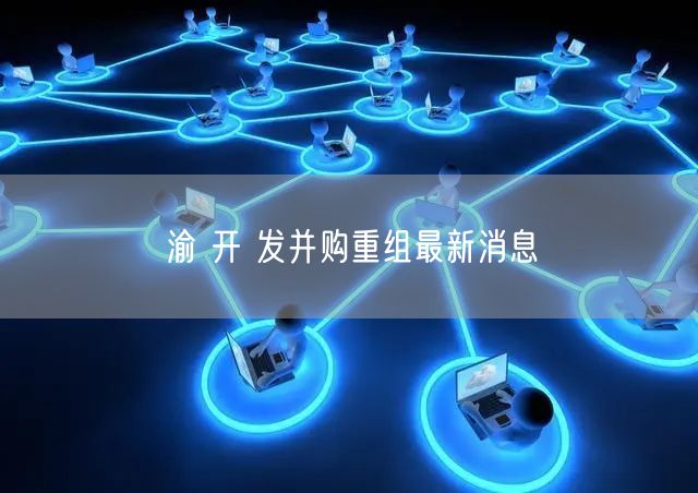 渝 开 发并购重组最新消息