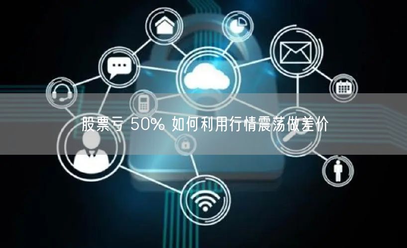 股票亏 50% 如何利用行情震荡做差价