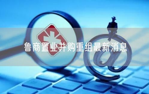 鲁商置业并购重组最新消息