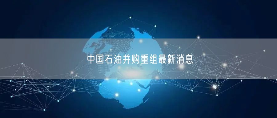 中国石油并购重组最新消息