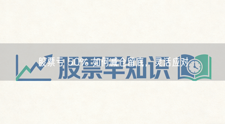股票亏 50% 如何减仓留底，灵活应对