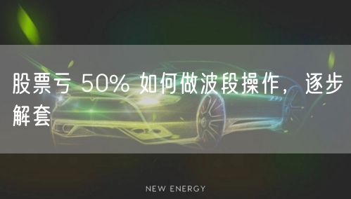 股票亏 50% 如何做波段操作，逐步解套
