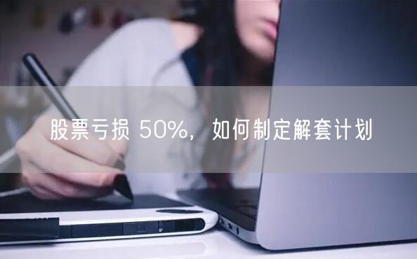股票亏损 50%，如何制定解套计划