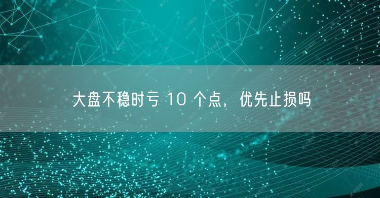大盘不稳时亏 10 个点，优先止损吗